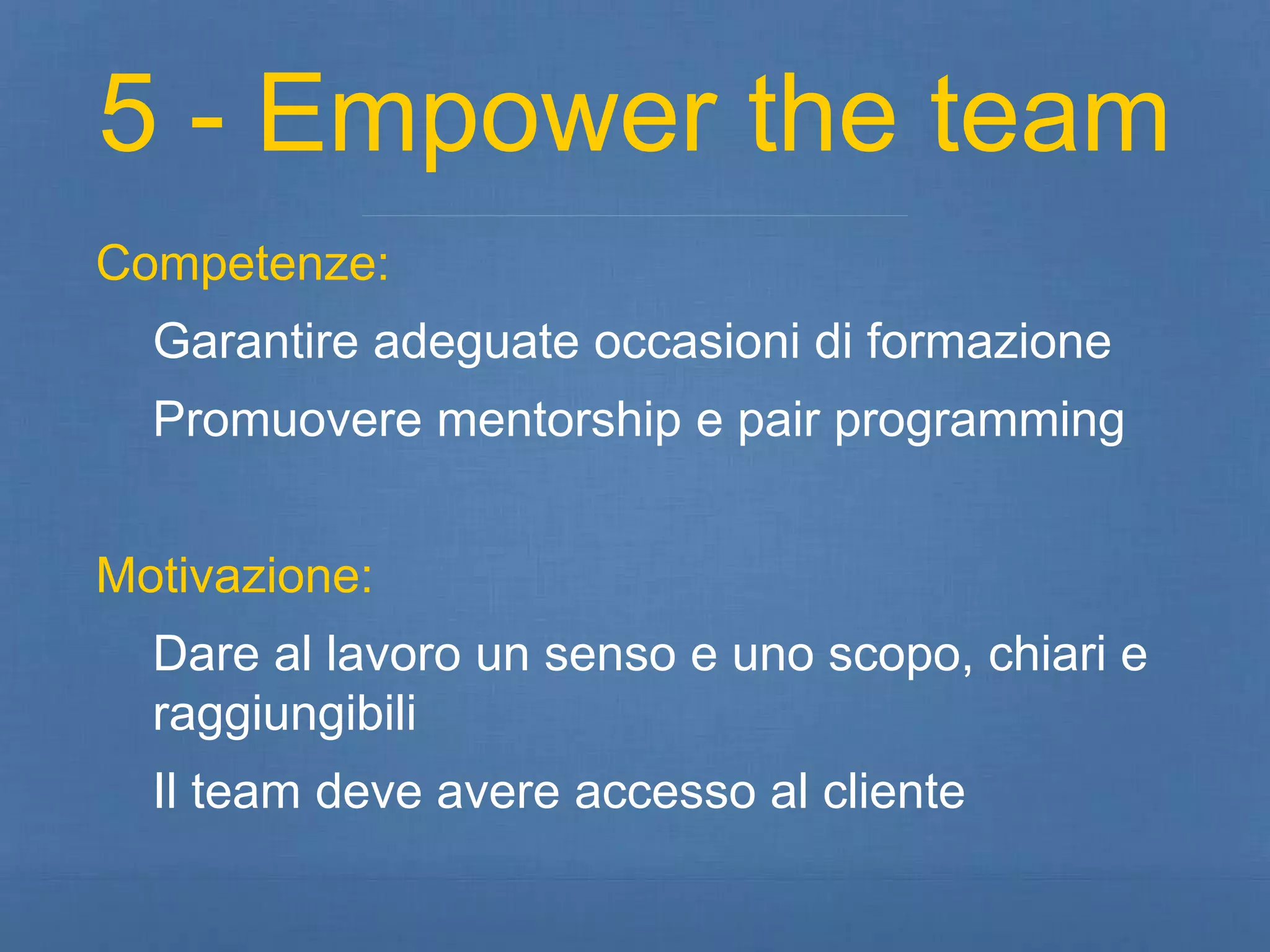 5 - Empower the team 
Competenze: 
Garantire adeguate occasioni di formazione 
Promuovere mentorship e pair programming 
Motivazione: 
Dare al lavoro un senso e uno scopo, chiari e 
raggiungibili 
Il team deve avere accesso al cliente 
 