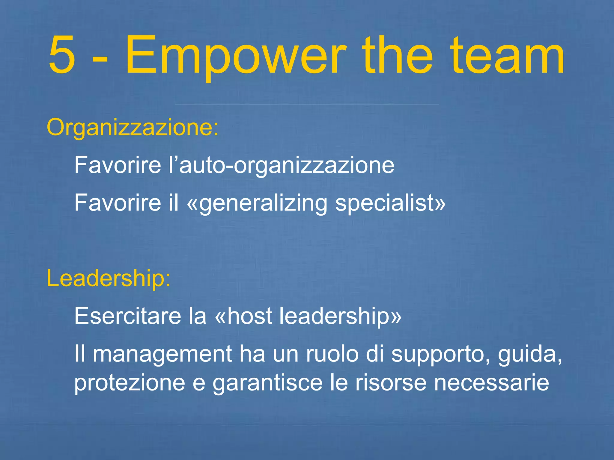 5 - Empower the team 
Organizzazione: 
Favorire l’auto-organizzazione 
Favorire il «generalizing specialist» 
Leadership: 
Esercitare la «host leadership» 
Il management ha un ruolo di supporto, guida, 
protezione e garantisce le risorse necessarie 
 