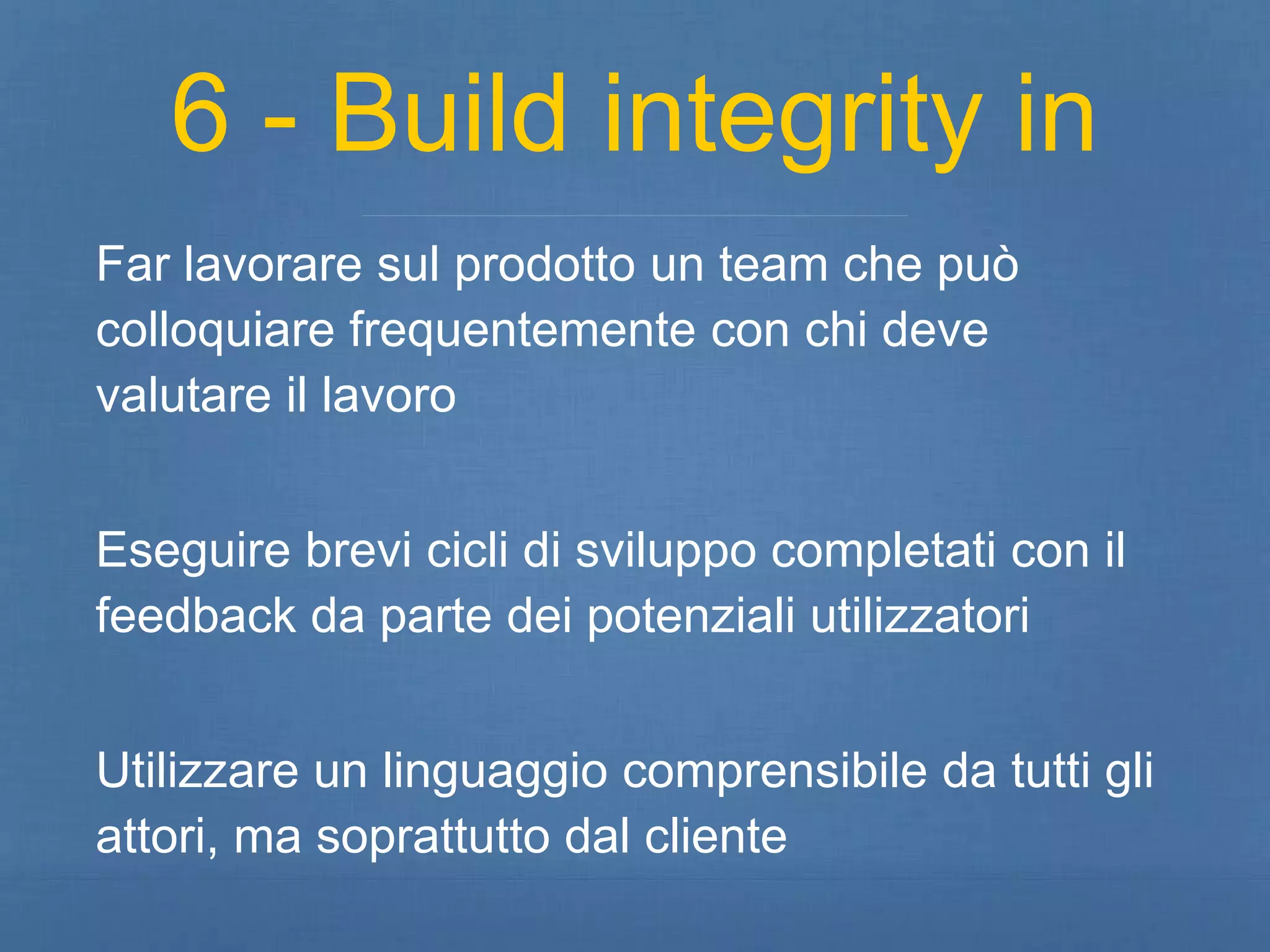 6 - Build integrity in 
Far lavorare sul prodotto un team che può 
colloquiare frequentemente con chi deve 
valutare il lavoro 
Eseguire brevi cicli di sviluppo completati con il 
feedback da parte dei potenziali utilizzatori 
Utilizzare un linguaggio comprensibile da tutti gli 
attori, ma soprattutto dal cliente 
 