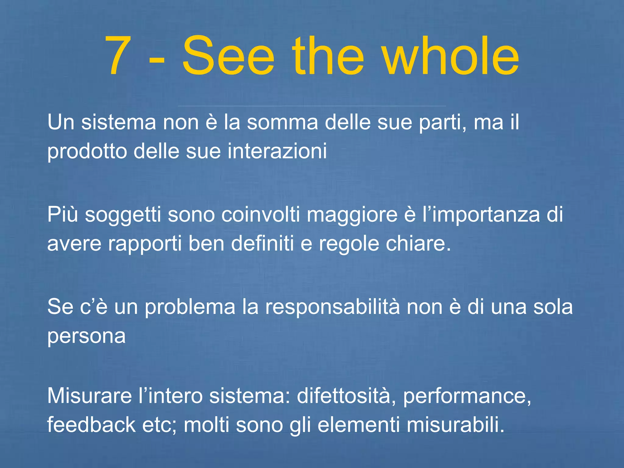 7 - See the whole 
Un sistema non è la somma delle sue parti, ma il 
prodotto delle sue interazioni 
Più soggetti sono coinvolti maggiore è l’importanza di 
avere rapporti ben definiti e regole chiare. 
Se c’è un problema la responsabilità non è di una sola 
persona 
Misurare l’intero sistema: difettosità, performance, 
feedback etc; molti sono gli elementi misurabili. 
 