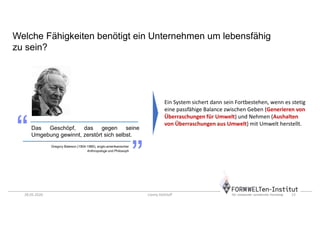 28.05.2020 Conny Dethloff 13
Welche Fähigkeiten benötigt ein Unternehmen um lebensfähig
zu sein?
Das Geschöpf, das gegen seine
Umgebung gewinnt, zerstört sich selbst.
Gregory Bateson (1904-1980), anglo-amerikanischer
Anthropologe und Philosoph
Ein System sichert dann sein Fortbestehen, wenn es stetig
eine passfähige Balance zwischen Geben (Generieren von
Überraschungen für Umwelt) und Nehmen (Aushalten
von Überraschungen aus Umwelt) mit Umwelt herstellt.
 