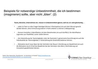 28.05.2020 Conny Dethloff 8
Beispiele für notwendige Unbestimmtheit, die ich bestimmen
(imaginieren) sollte, aber nicht „töten“. (2)
Teams, Bereiche, Unternehmen etc. müssen in Unbestimmtheit agieren, weil sie z.B. nicht gleichzeitig …
• … jeden im Team an allen Fragen beteiligen können (=Partizipation) als auch dem Wunsch gerecht
werden können, ohne Einmischung anderer in Ruhe arbeiten zu können (=Abkapselung).
• … Konsens herstellen (=Identifikation mit dem Bestehenden) als auch Konflikt (= De-Identifikation
zugunsten von Flexibilität ) sicher stellen können.
• … die Unterordnung der Teammitglieder unter die Teamziele (= gemeinsame Ausrichtung) als auch die
Individualität der Teammitglieder (= Sicherstellung der Kreativität) bedienen können.
• … Motivation durch neue Ideen bei den Vertretern des Neuen (=Zerstörung von Bewährtem) als auch
die Motivation durch Erhalt des Bewährten bei den Vertretern des Alten (=Verhinderung von
Innovation) gewährleisten können.
Quelle: Klaus Eidenschink „Teamdynamik – ein Geschehen im Paradox“ (https://metatheorie-der-
veraenderung.info/2020/01/09/teil-1-zur-teamdynamik/)
 