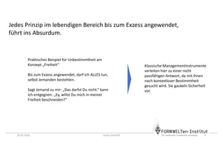 28.05.2020 Conny Dethloff 9
Praktisches Beispiel für Unbestimmtheit am
Konzept „Freiheit“
Bis zum Exzess angewendet, darf ich ALLES tun,
selbst Jemanden bestehlen.
Sagt Jemand zu mir: „Das darfst Du nicht.“ kann
ich entgegnen: „Ey, willst Du mich in meiner
Freiheit beschneiden?“
Jedes Prinzip im lebendigen Bereich bis zum Exzess angewendet,
führt ins Absurdum.
Klassische Managementinstrumente
verleiten hier zu einer nicht
passfähigen Antwort, da mit ihnen
nach kontextloser Bestimmtheit
gesucht wird. Sie gaukeln Sicherheit
vor.
 