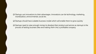  Startups use innovations to their advantages. innovations can be technology, marketing,
monetization, environmental ,social etc.
 Startups should have scalable business model which will enable them to grow quickly
 Startups need to raise enough money to develop their product and service as startups is the
process of testing business idea and making them into a profitable company.
 