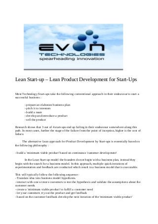 Lean Start-up – Lean Product Development for Start-Ups
Most Technology Start-ups take the following conventional approach in their endeavour to start a
successful business :
- prepare an elaborate business plan
- pitch it to investors
- build a team
- develop and introduce a product
- sell the product
Research shows that 3 out of 4 start-ups end up failing in their endeavour somewhere along this
path. In most cases, further the stage of the failure from the point of inception, higher is the cost of
failure.
The alternative Lean approach for Product Development by Start-ups is essentially based on
the following philosophy :
- build a 'minimum viable product' based on continuous 'customer development'
In the Lean Start-up model the founders do not begin with a business plan, instead they
begin with the search for a business model. In this approach, multiple quick iterations of
experimentation and feedback are conducted which result in a business model that is executable.
This will typically follow the following sequence :
- Translate idea into business model hypothesis.
- interact with one or more customers to test the hypothesis and validate the assumptions about the
customer needs.
- create a 'minimum viable product' to fulfill a customer need
- let your customers try out the product and get feedback
- based on the customer feedback develop the next iteration of the 'minimum viable product'
 