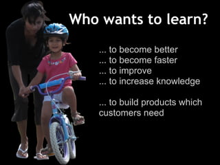 Who wants to learn?
... to become better
... to become faster
... to improve
... to increase knowledge
... to build products which
customers need
 