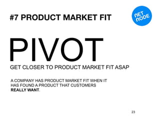 #7 PRODUCT MARKET FIT




PIVOT
GET CLOSER TO PRODUCT MARKET FIT ASAP

A COMPANY HAS PRODUCT MARKET FIT WHEN IT
HAS FOUND A PRODUCT THAT CUSTOMERS
REALLY WANT.




                                           23
 
