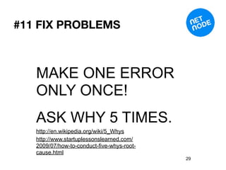 #11 FIX PROBLEMS



   MAKE ONE ERROR
   ONLY ONCE!
   ASK WHY 5 TIMES.
   http://en.wikipedia.org/wiki/5_Whys
   http://www.startuplessonslearned.com/
   2009/07/how-to-conduct-five-whys-root-
   cause.html
                                            29
 