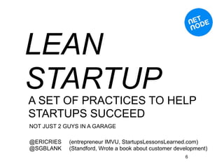 LEAN
STARTUP
A SET OF PRACTICES TO HELP
STARTUPS SUCCEED
NOT JUST 2 GUYS IN A GARAGE

@ERICRIES   (entrepreneur IMVU, StartupsLessonsLearned.com)
@SGBLANK    (Standford, Wrote a book about customer development)
                                                       6
 