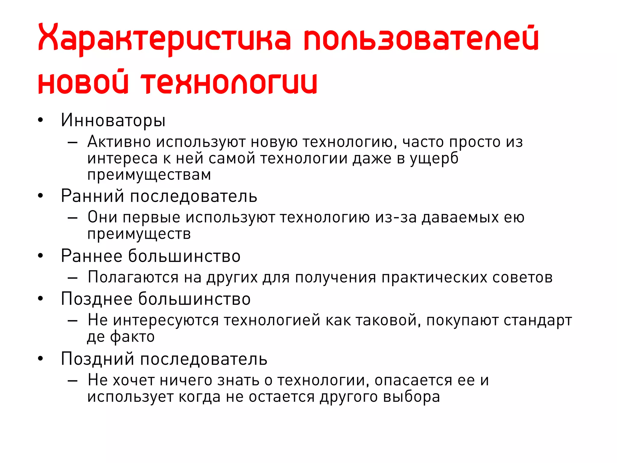 Характеристика пользователей
новой технологии
•  Инноваторы
   –  Активно используют новую технологию, часто просто из
      интереса к ней самой технологии даже в ущерб
      преимуществам
•  Ранний последователь
   –  Они первые используют технологию из-за даваемых ею
      преимуществ
•  Раннее большинство
   –  Полагаются на других для получения практических советов
•  Позднее большинство
   –  Не интересуются технологией как таковой, покупают стандарт
      де факто
•  Поздний последователь
   –  Не хочет ничего знать о технологии, опасается ее и
      использует когда не остается другого выбора
 