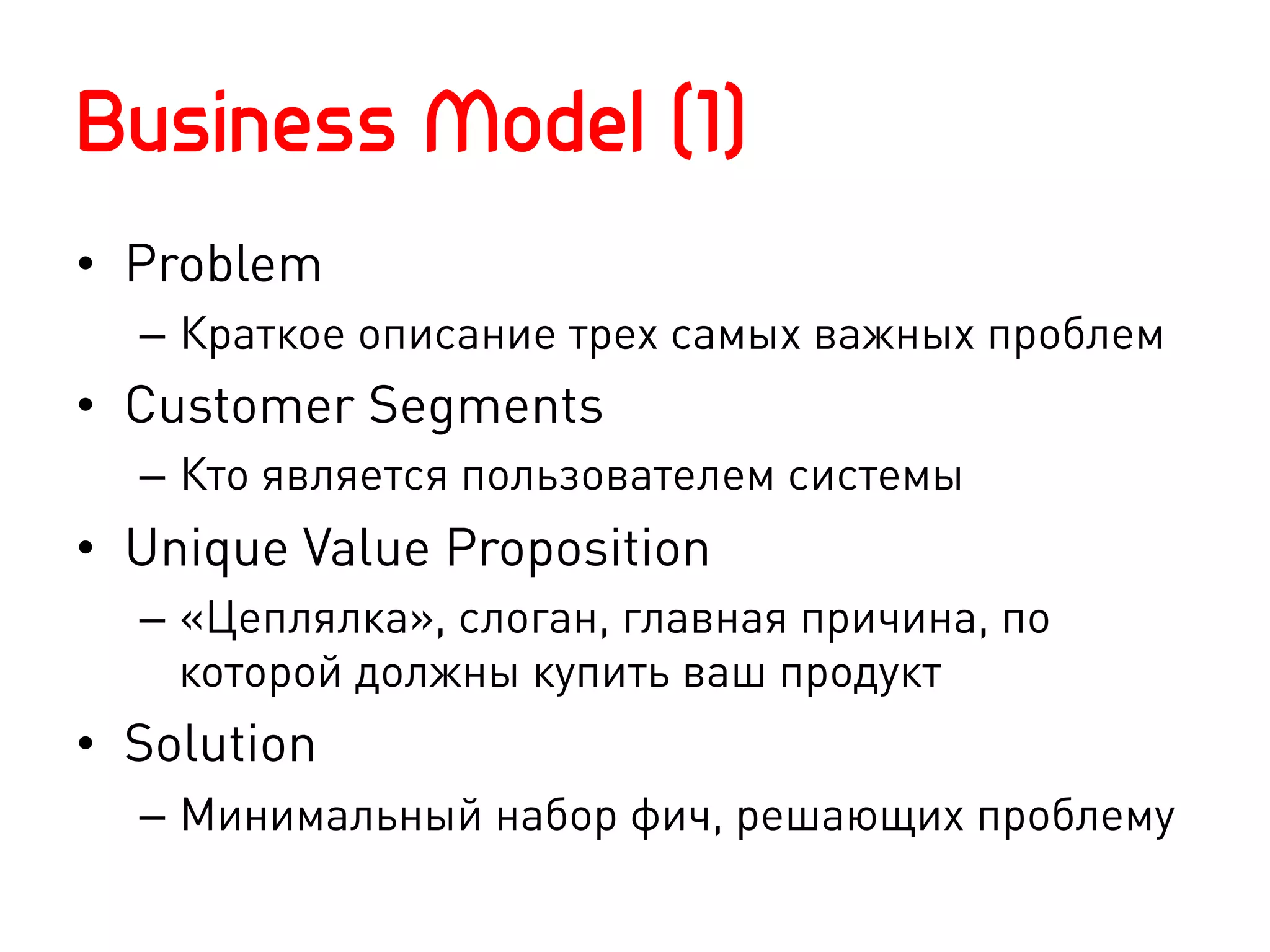 Business Model (1)
•  Problem
  –  Краткое описание трех самых важных проблем
•  Customer Segments
  –  Кто является пользователем системы
•  Unique Value Proposition
  –  «Цеплялка», слоган, главная причина, по
     которой должны купить ваш продукт
•  Solution
  –  Минимальный набор фич, решающих проблему
 
