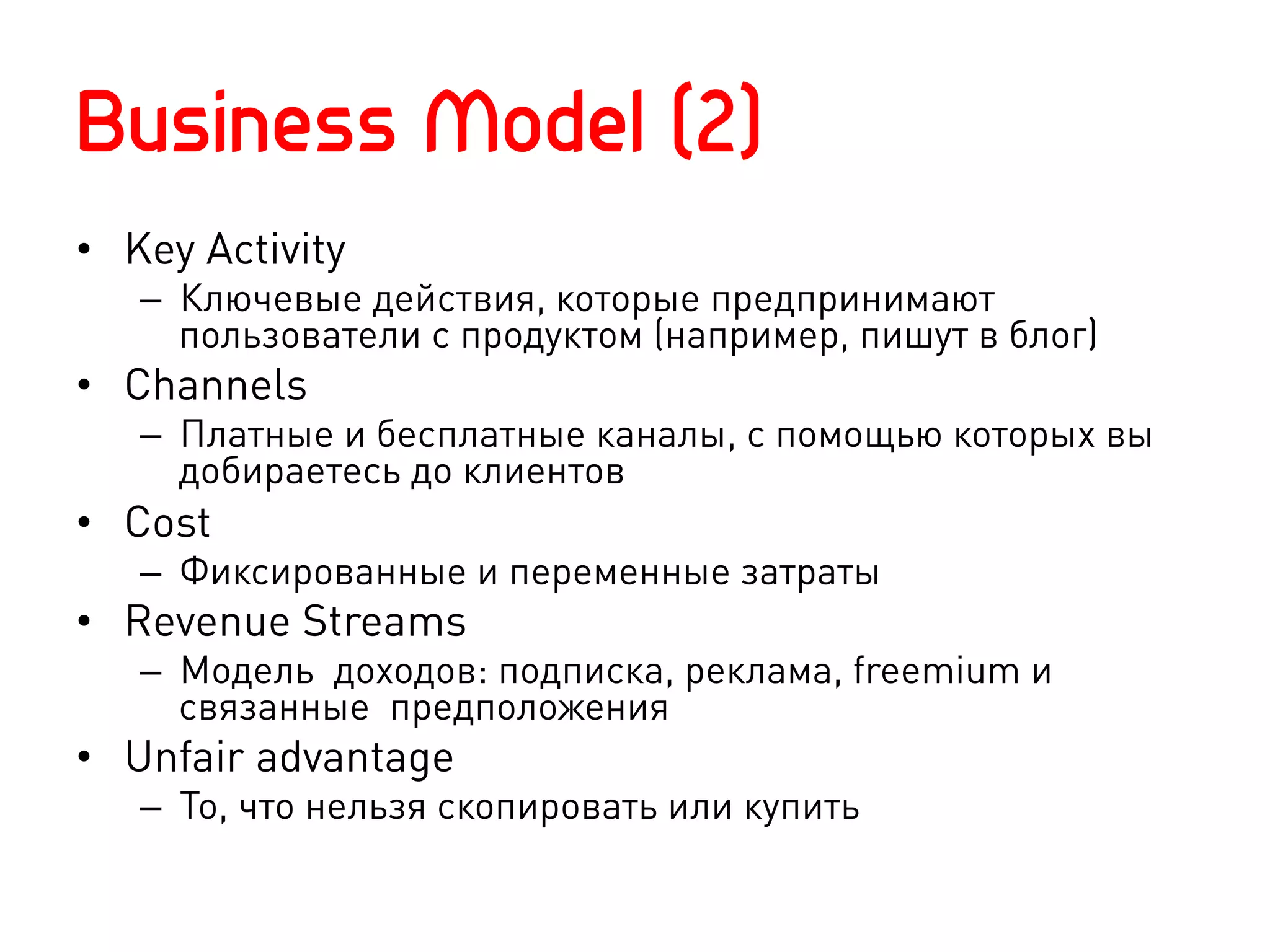 Business Model (2)
•  Key Activity
   –  Ключевые действия, которые предпринимают
      пользователи с продуктом (например, пишут в блог)
•  Channels
   –  Платные и бесплатные каналы, с помощью которых вы
      добираетесь до клиентов
•  Cost
   –  Фиксированные и переменные затраты
•  Revenue Streams
   –  Модель доходов: подписка, реклама, freemium и
      связанные предположения
•  Unfair advantage
   –  То, что нельзя скопировать или купить
 
