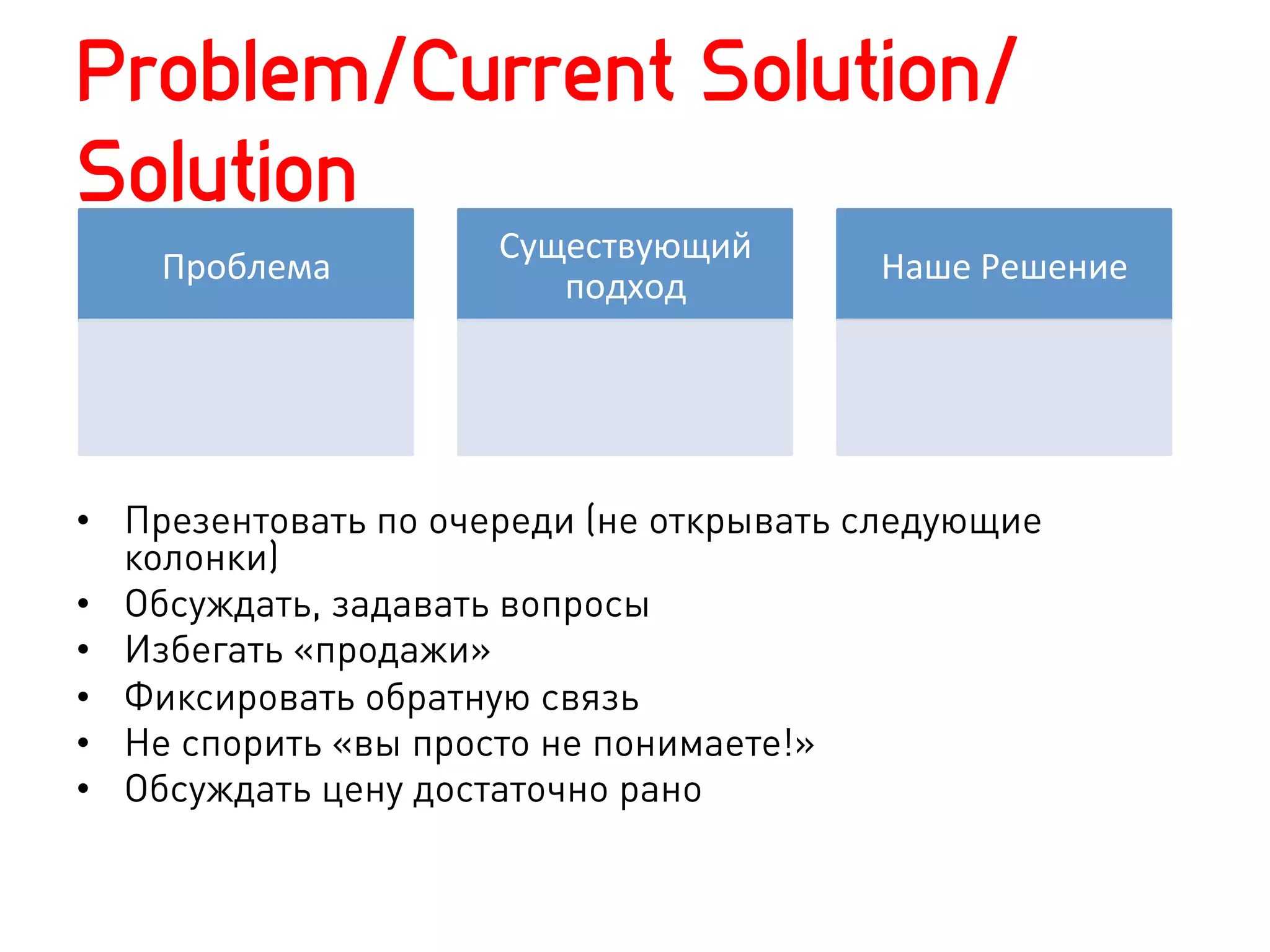 Problem/Current Solution/
Solution
                     Существующий	
  
    Проблема	
                           Наше	
  Решение	
  
                        подход	
  




•  Презентовать по очереди (не открывать следующие
   колонки)
•  Обсуждать, задавать вопросы
•  Избегать «продажи»
•  Фиксировать обратную связь
•  Не спорить «вы просто не понимаете!»
•  Обсуждать цену достаточно рано
 