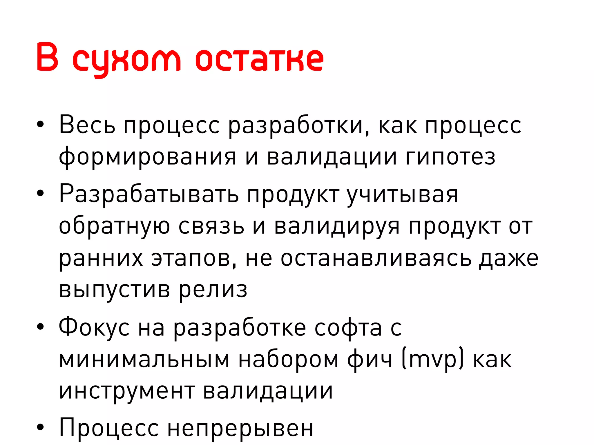 В сухом остатке
•  Весь процесс разработки, как процесс
   формирования и валидации гипотез
•  Разрабатывать продукт учитывая
   обратную связь и валидируя продукт от
   ранних этапов, не останавливаясь даже
   выпустив релиз
•  Фокус на разработке софта с
   минимальным набором фич (mvp) как
   инструмент валидации
•  Процесс непрерывен
 