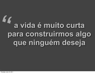 “            a vida é muito curta
            para construirmos algo
             que ninguém deseja


Thursday, June 16, 2011
 