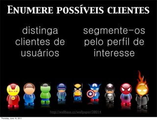 Enumere possíveis clientes

                 distinga                       segmente-os
               clientes de                      pelo perfil de
                usuários                          interesse




                          http://wallbase.cc/wallpaper/38014
Thursday, June 16, 2011
 