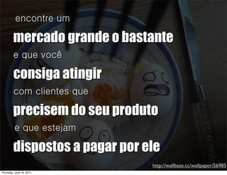 encontre um

         mercado grande o bastante
         e que você

         consiga atingir
         com clientes que

         precisem do seu produto
         e que estejam

         dispostos a pagar por ele
                                http://wallbase.cc/wallpaper/56985
Thursday, June 16, 2011
 