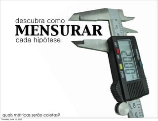 descubra como
               mensurar
               cada hipótese




 quais métricas serão coletas?
Thursday, June 16, 2011
 