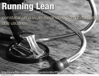Running Lean                tem a ver com

  constatar uma visão medindo o comportamento
  dos usuários




 http://www.ﬂickr.com/photos/adrianclarkmbbs/495524570
Thursday, June 16, 2011
 