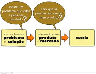 existe um
                                  será que as
  problema que valha
                              pessoas vão querer
      a pena ser
       resolvido          ?      meu produto ?

     adequação entre           adequação entre
     problema                   produto            escala
     e solução                 e mercado




Thursday, June 16, 2011
 