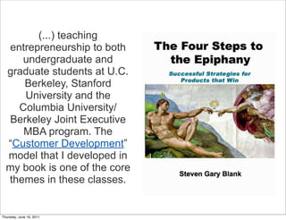 (...) teaching
  entrepreneurship to both
     undergraduate and
  graduate students at U.C.
     Berkeley, Stanford
     University and the
    Columbia University/
  Berkeley Joint Executive
     MBA program. The
  “Customer Development”
  model that I developed in
  my book is one of the core
  themes in these classes.


Thursday, June 16, 2011
 