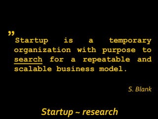 ”Startup   is    a   temporary
 organization with purpose to
 search for a repeatable and
 scalable business model.

                           S. Blank


      Startup ~ research
 