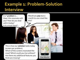 A 1st problem is…            Would you pay $20 a
Does this resonate with      month to use a tool like
you? How do you deal         this?
with it today?
Is it a must-have?...




  This is how our solution looks today
  (screen per problem).
  Which of the screens resonated the
  most? Which could you live without?
  Are there any additional features you
  think are missing?                        Use Mocks
 