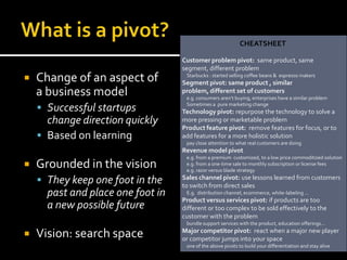 CHEATSHEET

                                   Customer problem pivot: same product, same
                                   segment, different problem
   Change of an aspect of          Starbucks : started selling coffee beans & espresso makers
                                   Segment pivot: same product , similar
    a business model               problem, different set of customers
                                    e.g. consumers aren’t buying, enterprises have a similar problem

     Successful startups           Sometimes a pure marketing change
                                   Technology pivot: repurpose the technology to solve a
      change direction quickly     more pressing or marketable problem
                                   Product feature pivot: remove features for focus, or to
     Based on learning            add features for a more holistic solution
                                    pay close attention to what real customers are doing
                                   Revenue model pivot
                                    e.g. from a premium customized, to a low price commoditized solution
   Grounded in the vision          e.g. from a one-time sale to monthly subscription or license fees
                                    e.g. razor versus blade strategy

     They keep one foot in the    Sales channel pivot: use lessons learned from customers
                                   to switch from direct sales
      past and place one foot in    E.g. distribution channel, ecommerce, white-labeling …
                                   Product versus services pivot: if products are too
      a new possible future        different or too complex to be sold effectively to the
                                   customer with the problem
                                    bundle support services with the product, education offerings...

   Vision: search space           Major competitor pivot: react when a major new player
                                   or competitor jumps into your space
                                    one of the above pivots to build your differentiation and stay alive
 