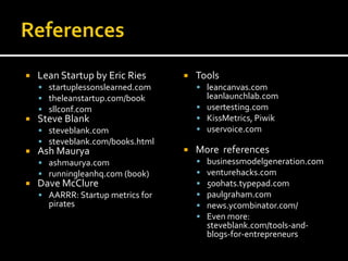    Lean Startup by Eric Ries         Tools
     startuplessonslearned.com         leancanvas.com
     theleanstartup.com/book            leanlaunchlab.com
     sllconf.com                       usertesting.com
   Steve Blank                         KissMetrics, Piwik
     steveblank.com                    uservoice.com
     steveblank.com/books.html
   Ash Maurya                        More references
     ashmaurya.com                       businessmodelgeneration.com
     runningleanhq.com (book)            venturehacks.com
   Dave McClure                          500hats.typepad.com
     AARRR: Startup metrics for          paulgraham.com
      pirates                             news.ycombinator.com/
                                          Even more:
                                           steveblank.com/tools-and-
                                           blogs-for-entrepreneurs
 