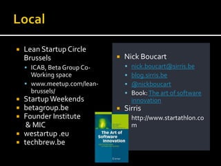    Lean Startup Circle
    Brussels                    Nick Boucart
     ICAB, Beta Group Co-          nick.boucart@sirris.be
      Working space                 blog.sirris.be
     www.meetup.com/lean-          @nickboucart
      brussels/                     Book: The art of software
   Startup Weekends                 innovation
   betagroup.be                Sirris
   Founder Institute             http://www.startathlon.co
     & MIC                           m
   westartup .eu
   techbrew.be
 