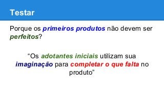 Testar
Porque os primeiros produtos não devem ser
perfeitos?
“Os adotantes iniciais utilizam sua
imaginação para completar o que falta no
produto”
 