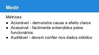 Medir
Métricas
● Acionável - demonstra causa e efeito claros
● Acessível - facilmente entendidos pelos
funcionários
● Auditável - devem confiar nos dados obtidos
 