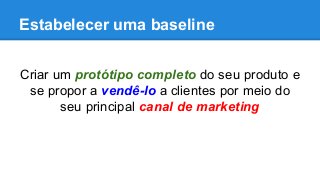 Estabelecer uma baseline
Criar um protótipo completo do seu produto e
se propor a vendê-lo a clientes por meio do
seu principal canal de marketing
 