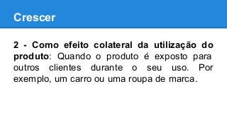 Crescer
2 - Como efeito colateral da utilização do
produto: Quando o produto é exposto para
outros clientes durante o seu uso. Por
exemplo, um carro ou uma roupa de marca.
 