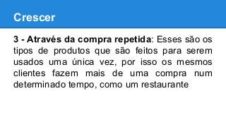 Crescer
3 - Através da compra repetida: Esses são os
tipos de produtos que são feitos para serem
usados uma única vez, por isso os mesmos
clientes fazem mais de uma compra num
determinado tempo, como um restaurante
 