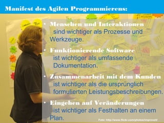 Manifest des Agilen Programmierens:
• Menschen und Interaktionen 
sind wichtiger als Prozesse und
Werkzeuge.
• Funktionierende Software 
ist wichtiger als umfassende
Dokumentation.
• Zusammenarbeit mit dem Kunden 
ist wichtiger als die ursprünglich
formulierten Leistungsbeschreibungen.
• Eingehen auf Veränderungen 
ist wichtiger als Festhalten an einem
Plan.
Foto: http://www.flickr.com/photos/improveit/

 