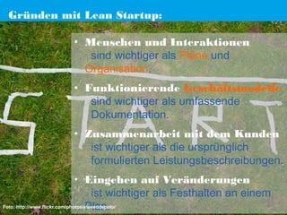 Gründen mit Lean Startup:
• Menschen und Interaktionen 
sind wichtiger als Pläne und
Organisation.
• Funktionierende Geschäftsmodelle 
sind wichtiger als umfassende
Dokumentation.
• Zusammenarbeit mit dem Kunden 
ist wichtiger als die ursprünglich
formulierten Leistungsbeschreibungen.
• Eingehen auf Veränderungen 
ist wichtiger als Festhalten an einem
Foto: http://www.flickr.com/photos/stevendepolo/
Plan.

 