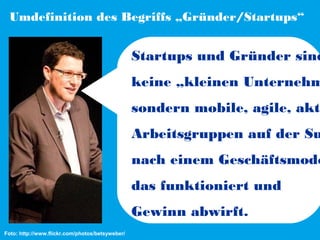 Umdefinition des Begriffs „Gründer/Startups“

Startups und Gründer sind

keine „kleinen Unternehm

sondern mobile, agile, akti

Arbeitsgruppen auf der Su

nach einem Geschäftsmode
das funktioniert und
Gewinn abwirft.
Foto: http://www.flickr.com/photos/betsyweber/

 