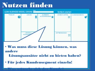 Nutzen finden

• Was muss diese Lösung können, was
andere
Lösungsansätze nicht zu bieten haben?
• Für jedes Kundensegment einzeln!
• Was wünscht sich der Kunde?

 