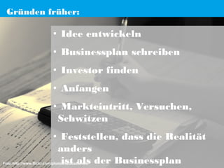 Gründen früher:

• Idee entwickeln
• Businessplan schreiben
• Investor finden
• Anfangen
• Markteintritt, Versuchen,
Schwitzen
• Feststellen, dass die Realität
anders
ist als der Businessplan

Foto:http://www.flickr.com/photos/scubasteveo/

 