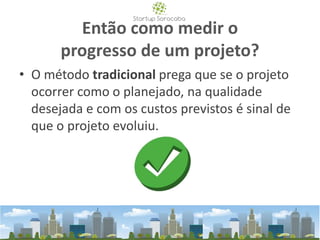 Então como medir o
progresso de um projeto?
• O método tradicional prega que se o projeto
ocorrer como o planejado, na qualidade
desejada e com os custos previstos é sinal de
que o projeto evoluiu.
 