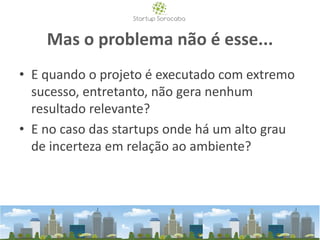 Mas o problema não é esse...
• E quando o projeto é executado com extremo
sucesso, entretanto, não gera nenhum
resultado relevante?
• E no caso das startups onde há um alto grau
de incerteza em relação ao ambiente?
 