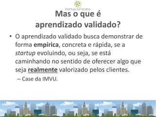 Mas o que é
aprendizado validado?
• O aprendizado validado busca demonstrar de
forma empírica, concreta e rápida, se a
startup evoluindo, ou seja, se está
caminhando no sentido de oferecer algo que
seja realmente valorizado pelos clientes.
– Case da IMVU.
 