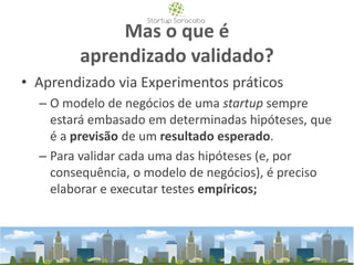 Mas o que é
aprendizado validado?
• Aprendizado via Experimentos práticos
– O modelo de negócios de uma startup sempre
estará embasado em determinadas hipóteses, que
é a previsão de um resultado esperado.
– Para validar cada uma das hipóteses (e, por
consequência, o modelo de negócios), é preciso
elaborar e executar testes empíricos;
 