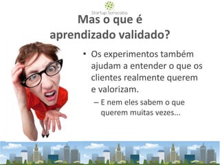 Mas o que é
aprendizado validado?
• Os experimentos também
ajudam a entender o que os
clientes realmente querem
e valorizam.
– E nem eles sabem o que
querem muitas vezes...
 