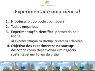 Experimentar é uma ciência!
1. Hipótese: o que pode acontecer?
2. Testes empíricos
3. Experimentação científica: permeada pela
teoria
a) Experimentação da startup: orientada pela visão
4. Objetivo dos experimentos na startup:
descobrir como desenvolver um negócio
sustentável em torno da visão
 