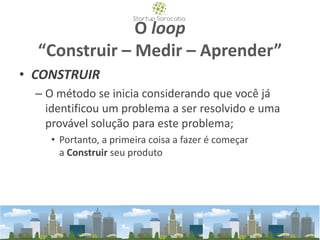 O loop
“Construir – Medir – Aprender”
• CONSTRUIR
– O método se inicia considerando que você já
identificou um problema a ser resolvido e uma
provável solução para este problema;
• Portanto, a primeira coisa a fazer é começar
a Construir seu produto
 