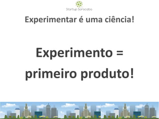 Experimentar é uma ciência!
Experimento =
primeiro produto!
 