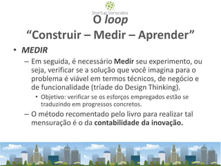 O loop
“Construir – Medir – Aprender”
• MEDIR
– Em seguida, é necessário Medir seu experimento, ou
seja, verificar se a solução que você imagina para o
problema é viável em termos técnicos, de negócio e
de funcionalidade (tríade do Design Thinking).
• Objetivo: verificar se os esforços empregados estão se
traduzindo em progressos concretos.
– O método recomentado pelo livro para realizar tal
mensuração é o da contabilidade da inovação.
 
