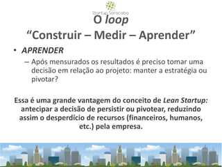 O loop
“Construir – Medir – Aprender”
• APRENDER
– Após mensurados os resultados é preciso tomar uma
decisão em relação ao projeto: manter a estratégia ou
pivotar?
Essa é uma grande vantagem do conceito de Lean Startup:
antecipar a decisão de persistir ou pivotear, reduzindo
assim o desperdício de recursos (financeiros, humanos,
etc.) pela empresa.
 